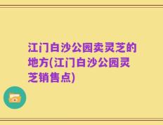江门白沙公园卖灵芝的地方(江门白沙公园灵芝销售点)