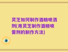 灵芝如何制作酒精喷洒剂(用灵芝制作酒精喷雾剂的制作方法)