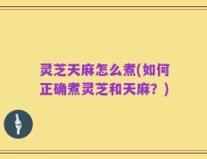 灵芝天麻怎么煮(如何正确煮灵芝和天麻？)