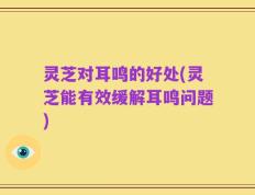 灵芝对耳鸣的好处(灵芝能有效缓解耳鸣问题)
