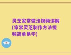 灵芝家常做法视频讲解(家常灵芝制作方法视频简单易学)