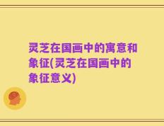 灵芝在国画中的寓意和象征(灵芝在国画中的象征意义)