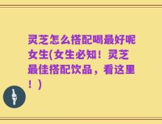 灵芝怎么搭配喝最好呢女生(女生必知！灵芝最佳搭配饮品，看这里！)