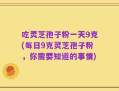 吃灵芝孢子粉一天9克(每日9克灵芝孢子粉，你需要知道的事情)