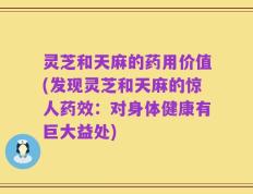灵芝和天麻的药用价值(发现灵芝和天麻的惊人药效：对身体健康有巨大益处)