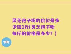 灵芝孢子粉的价位是多少钱1斤(灵芝孢子粉每斤的价格是多少？)