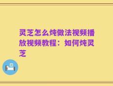 灵芝怎么炖做法视频播放视频教程：如何炖灵芝