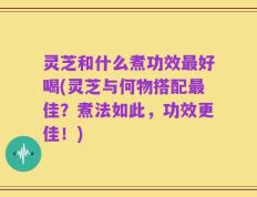 灵芝和什么煮功效最好喝(灵芝与何物搭配最佳？煮法如此，功效更佳！)