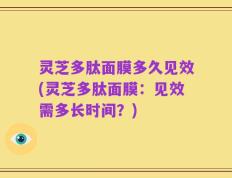 灵芝多肽面膜多久见效(灵芝多肽面膜：见效需多长时间？)