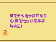 灵芝怎么泡水搭配禁忌吃(灵芝泡水注意事项与禁忌)