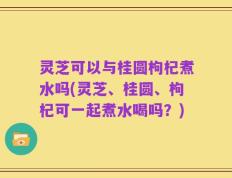 灵芝可以与桂圆枸杞煮水吗(灵芝、桂圆、枸杞可一起煮水喝吗？)