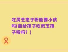 吃灵芝孢子粉能要小孩吗(能给孩子吃灵芝孢子粉吗？)