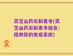 灵芝山药石斛麦冬(灵芝山药石斛麦冬组合：拯救你的免疫系统)
