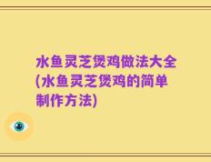 水鱼灵芝煲鸡做法大全(水鱼灵芝煲鸡的简单制作方法)