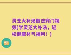 灵芝大补汤做法窍门视频(学灵芝大补汤，轻松健康补气福利！)