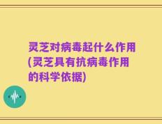 灵芝对病毒起什么作用(灵芝具有抗病毒作用的科学依据)