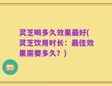 灵芝喝多久效果最好(灵芝饮用时长：最佳效果需要多久？)
