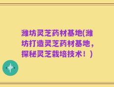 潍坊灵芝药材基地(潍坊打造灵芝药材基地，探秘灵芝栽培技术！)
