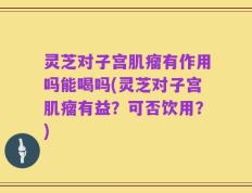 灵芝对子宫肌瘤有作用吗能喝吗(灵芝对子宫肌瘤有益？可否饮用？)