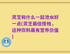 灵芝和什么一起泡水好一点(灵芝最佳搭档，这种饮料最有营养价值)