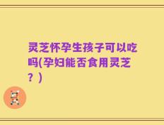 灵芝怀孕生孩子可以吃吗(孕妇能否食用灵芝？)