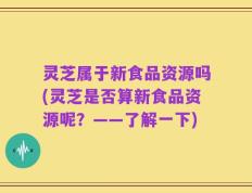 灵芝属于新食品资源吗(灵芝是否算新食品资源呢？——了解一下)