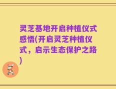 灵芝基地开启种植仪式感悟(开启灵芝种植仪式，启示生态保护之路)