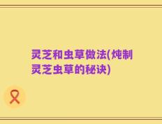 灵芝和虫草做法(炖制灵芝虫草的秘诀)