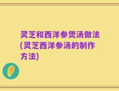 灵芝和西洋参煲汤做法(灵芝西洋参汤的制作方法)