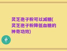 灵芝孢子粉可以减糖(灵芝孢子粉降低血糖的神奇功效)