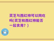 灵芝与西红柿可以同吃吗(灵芝和西红柿能否一起食用？)