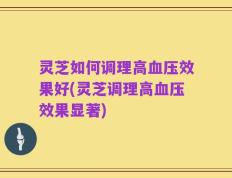 灵芝如何调理高血压效果好(灵芝调理高血压效果显著)