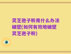 灵芝孢子粉用什么办法破壁(如何有效地破壁灵芝孢子粉)