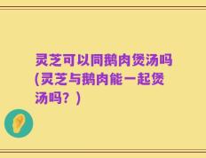 灵芝可以同鹅肉煲汤吗(灵芝与鹅肉能一起煲汤吗？)