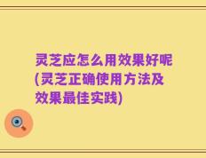 灵芝应怎么用效果好呢(灵芝正确使用方法及效果最佳实践)