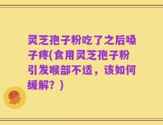 灵芝孢子粉吃了之后嗓子疼(食用灵芝孢子粉引发喉部不适，该如何缓解？)