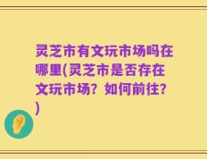 灵芝市有文玩市场吗在哪里(灵芝市是否存在文玩市场？如何前往？)