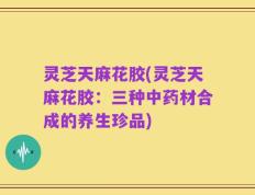 灵芝天麻花胶(灵芝天麻花胶：三种中药材合成的养生珍品)