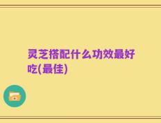 灵芝搭配什么功效最好吃(最佳)