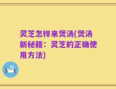 灵芝怎样来煲汤(煲汤新秘籍：灵芝的正确使用方法)