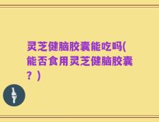 灵芝健脑胶囊能吃吗(能否食用灵芝健脑胶囊？)