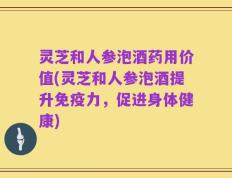 灵芝和人参泡酒药用价值(灵芝和人参泡酒提升免疫力，促进身体健康)