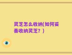 灵芝怎么收纳(如何妥善收纳灵芝？)