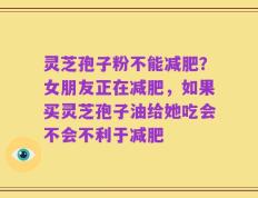 灵芝孢子粉不能减肥？女朋友正在减肥，如果买灵芝孢子油给她吃会不会不利于减肥