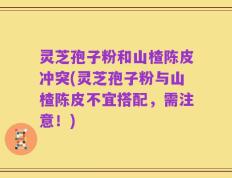 灵芝孢子粉和山楂陈皮冲突(灵芝孢子粉与山楂陈皮不宜搭配，需注意！)
