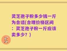 灵芝孢子粉多少钱一斤为合适(合理价格区间：灵芝孢子粉一斤应该卖多少？)