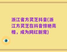 浙江省方灵芝抖音(浙江方灵芝在抖音惊艳亮相，成为网红新宠)