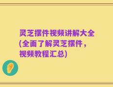 灵芝摆件视频讲解大全(全面了解灵芝摆件，视频教程汇总)