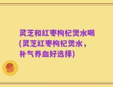 灵芝和红枣枸杞煲水喝(灵芝红枣枸杞煲水，补气养血好选择)