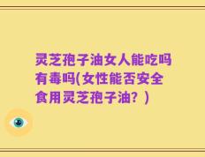 灵芝孢子油女人能吃吗有毒吗(女性能否安全食用灵芝孢子油？)